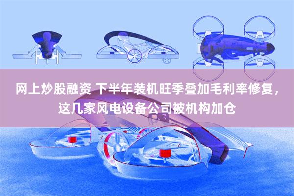 网上炒股融资 下半年装机旺季叠加毛利率修复，这几家风电设备公司被机构加仓