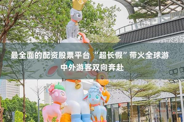 最全面的配资股票平台 “超长假”带火全球游  中外游客双向奔赴