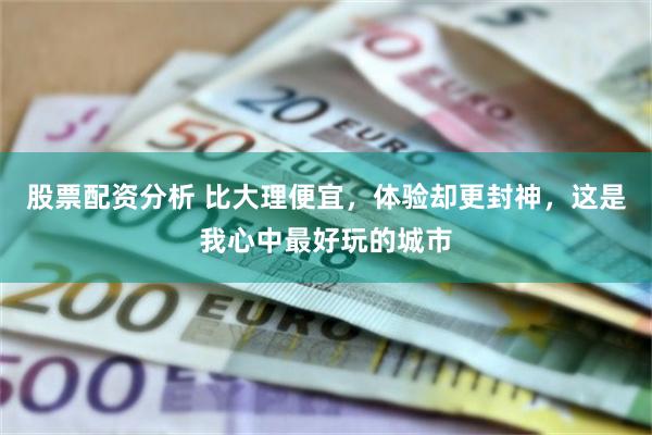 股票配资分析 比大理便宜，体验却更封神，这是我心中最好玩的城市