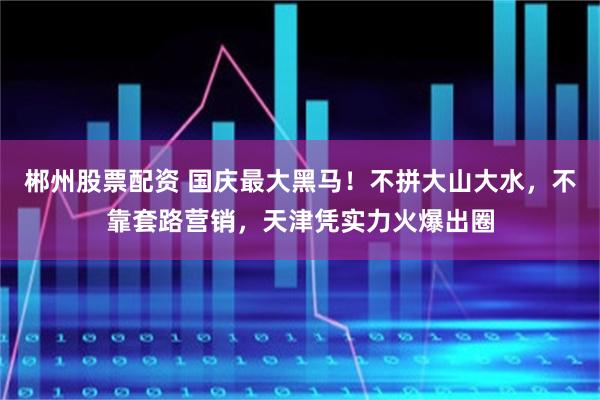 郴州股票配资 国庆最大黑马！不拼大山大水，不靠套路营销，天津凭实力火爆出圈