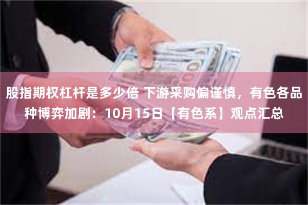 股指期权杠杆是多少倍 下游采购偏谨慎，有色各品种博弈加剧：10月15日【有色系】观点汇总