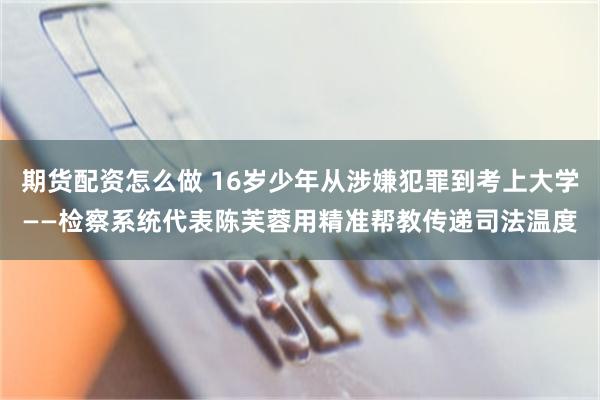期货配资怎么做 16岁少年从涉嫌犯罪到考上大学——检察系统代表陈芙蓉用精准帮教传递司法温度