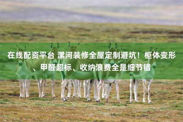 在线配资平台 漯河装修全屋定制避坑！柜体变形、甲醛超标、收纳浪费全是细节错