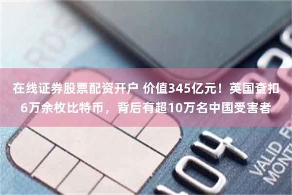 在线证券股票配资开户 价值345亿元!英国查扣6万余枚比特币,背后有超10万名中国受害者