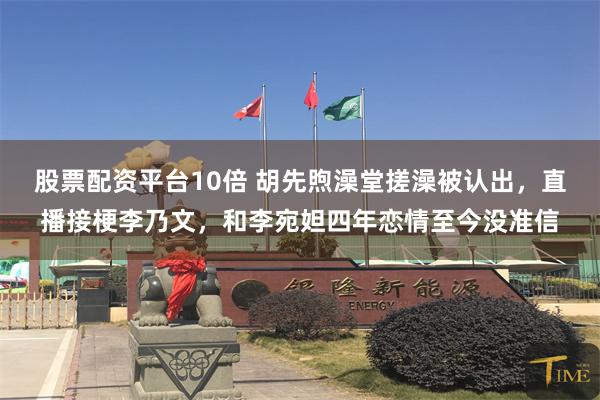 股票配资平台10倍 胡先煦澡堂搓澡被认出,直播接梗李乃文,和李宛妲四年恋情至今没准信